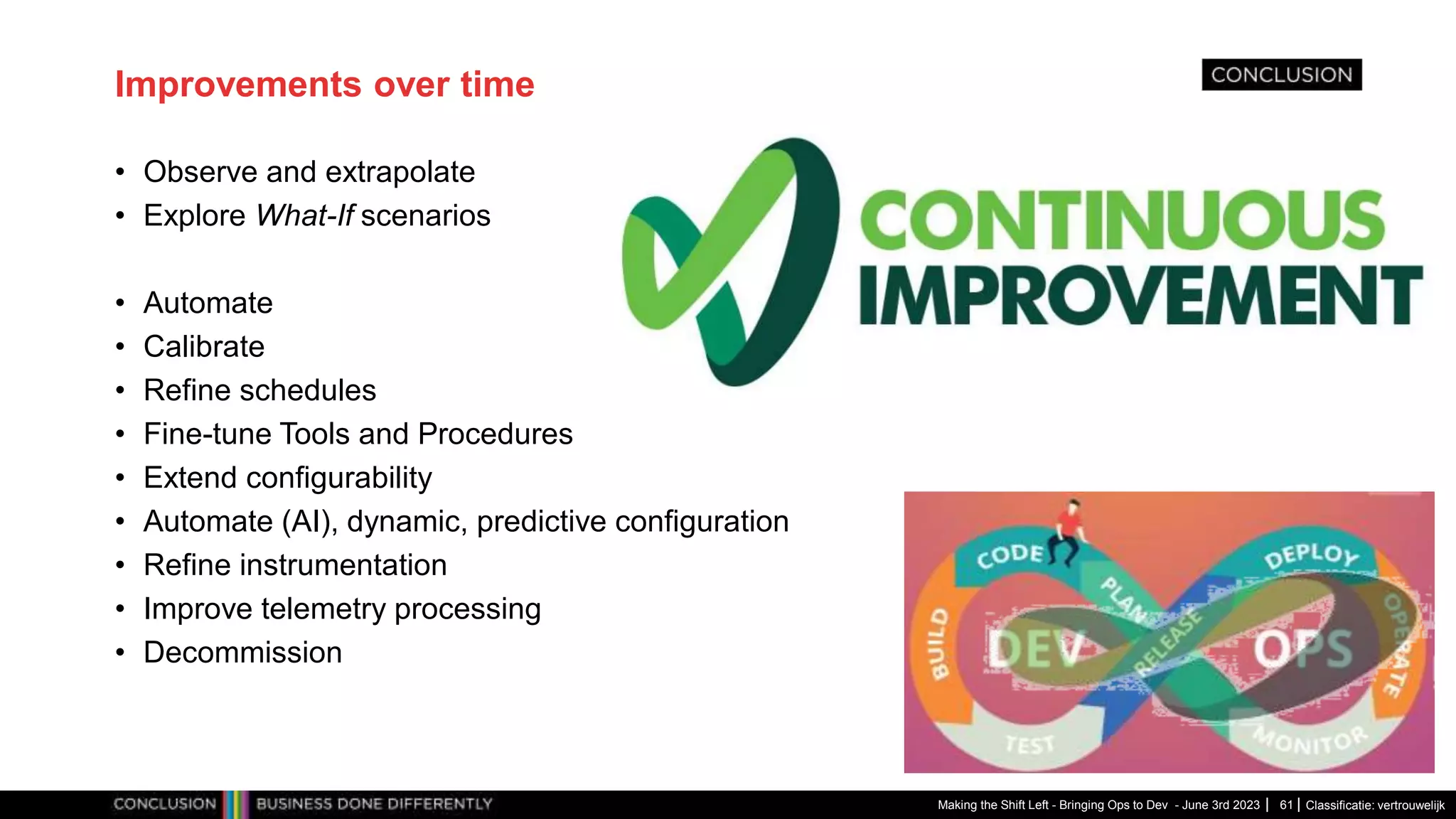Classificatie: vertrouwelijk
Improvements over time
• Observe and extrapolate
• Explore What-If scenarios
• Automate
• Calibrate
• Refine schedules
• Fine-tune Tools and Procedures
• Extend configurability
• Automate (AI), dynamic, predictive configuration
• Refine instrumentation
• Improve telemetry processing
• Decommission
Making the Shift Left - Bringing Ops to Dev - June 3rd 2023 61
 