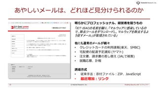 あやしいメールは、どれほど見分けられるのか
明らかにプロフェッショナル、経営者を狙うもの
「ICT-ISACの名前を騙り、「マルウェアに感染しているの
で、除去ツールをダウンロードし、マルウェアを除去するよ
う促すメール」が配信されている」
他にも通常のメールが続々
• クレジットカードの利用速報(楽天、SMBC)
• 宅配便の配達予定通知 (ヤマト)
• 注文書、請求書の差し替え (JALで被害)
• 就職応募、訃報
誘導方式
• 従来手法：添付ファイル：ZIP、JavaScript
• 最近増加：リンク
25 Enabling Security with "シフトレフト"© Asterisk Research, Inc.
 