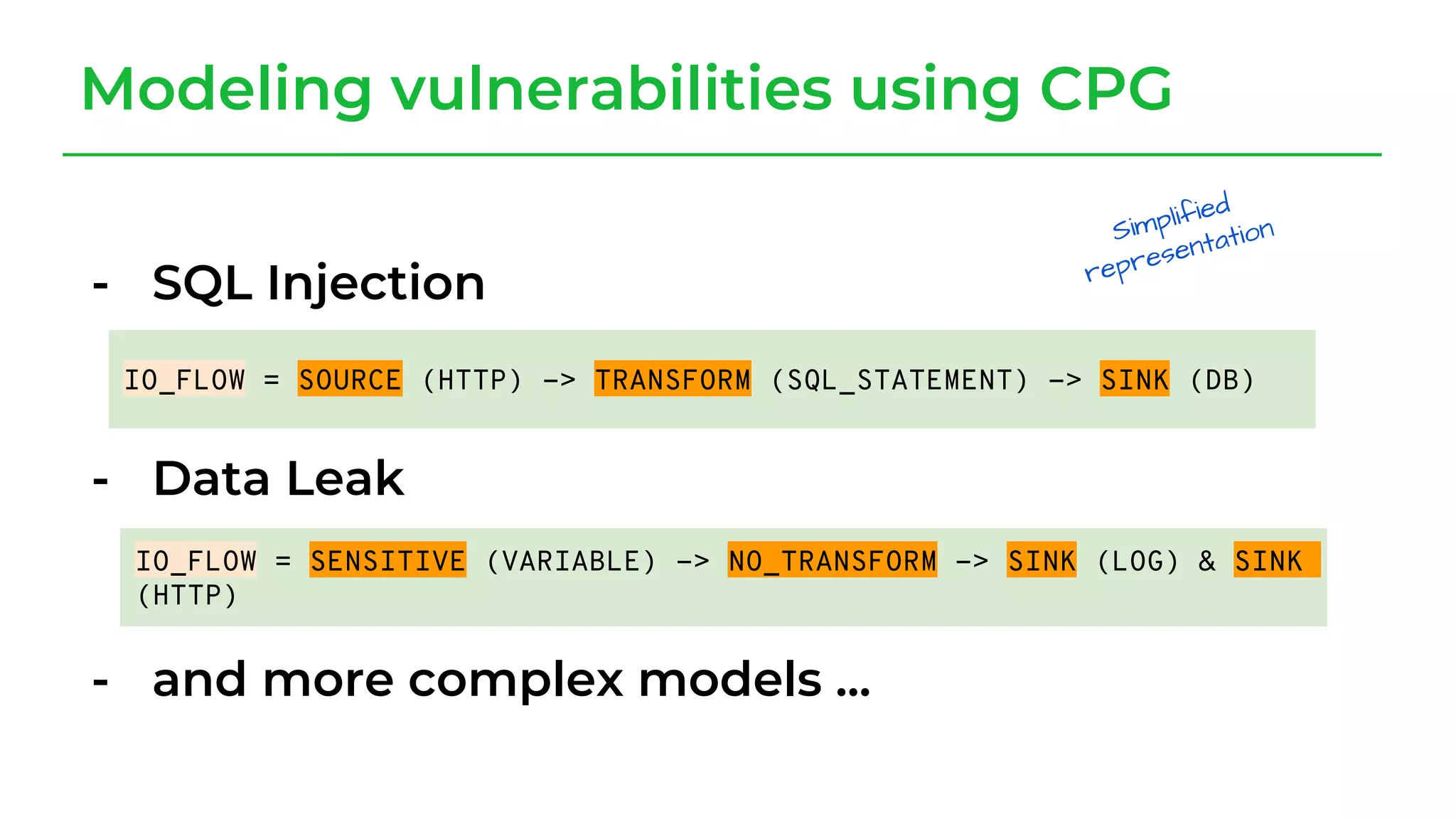 - SQL Injection
- Data Leak
- and more complex models ...
Modeling vulnerabilities using CPG
IO_FLOW = SOURCE (HTTP) -> TRANSFORM (SQL_STATEMENT) -> SINK (DB)
IO_FLOW = SENSITIVE (VARIABLE) -> NO_TRANSFORM -> SINK (LOG) & SINK
(HTTP)
 