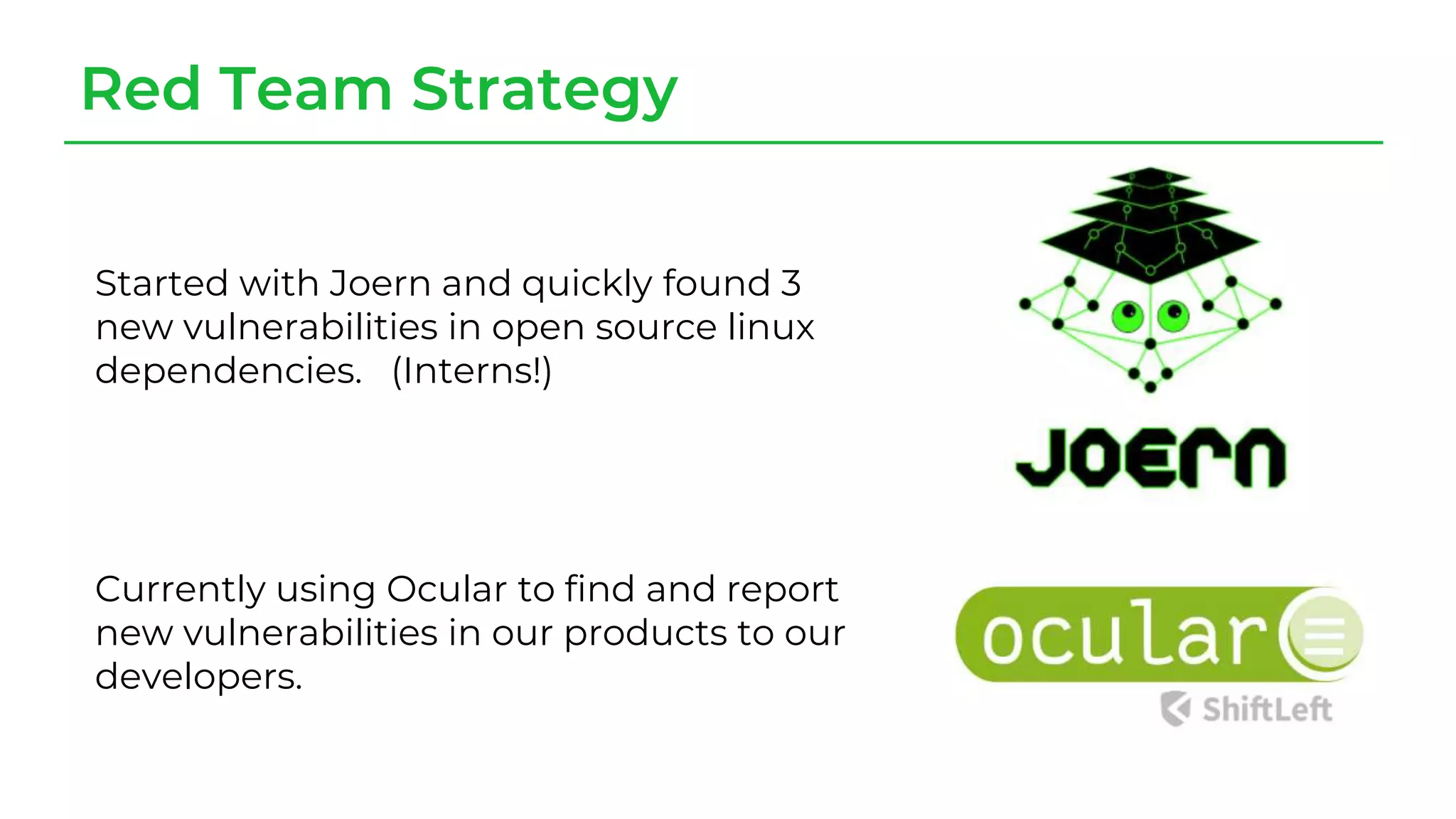 Red Team Strategy
Started with Joern and quickly found 3
new vulnerabilities in open source linux
dependencies. (Interns!)
Currently using Ocular to find and report
new vulnerabilities in our products to our
developers.
 