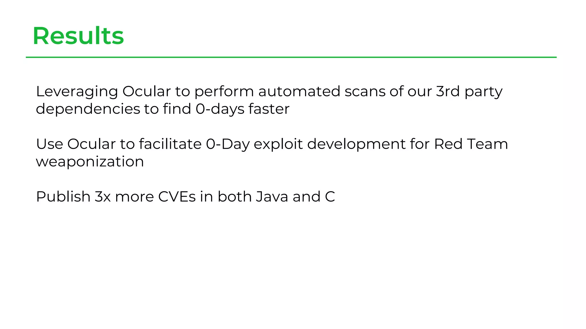Results
Leveraging Ocular to perform automated scans of our 3rd party
dependencies to find 0-days faster
Use Ocular to facilitate 0-Day exploit development for Red Team
weaponization
Publish 3x more CVEs in both Java and C
 