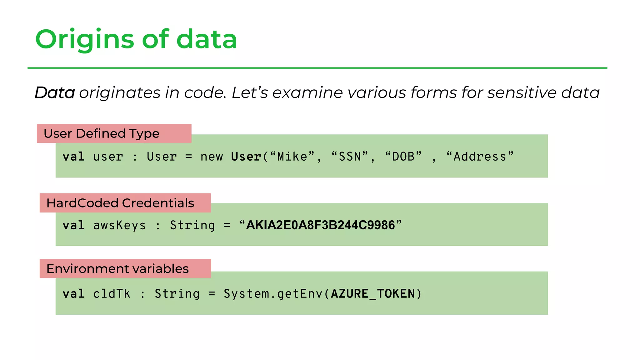Origins of data
Data originates in code. Let’s examine various forms for sensitive data
val user : User = new User(“Mike”, “SSN”, “DOB” , “Address”
val awsKeys : String = “AKIA2E0A8F3B244C9986”
val cldTk : String = System.getEnv(AZURE_TOKEN)
User Defined Type
HardCoded Credentials
Environment variables
 