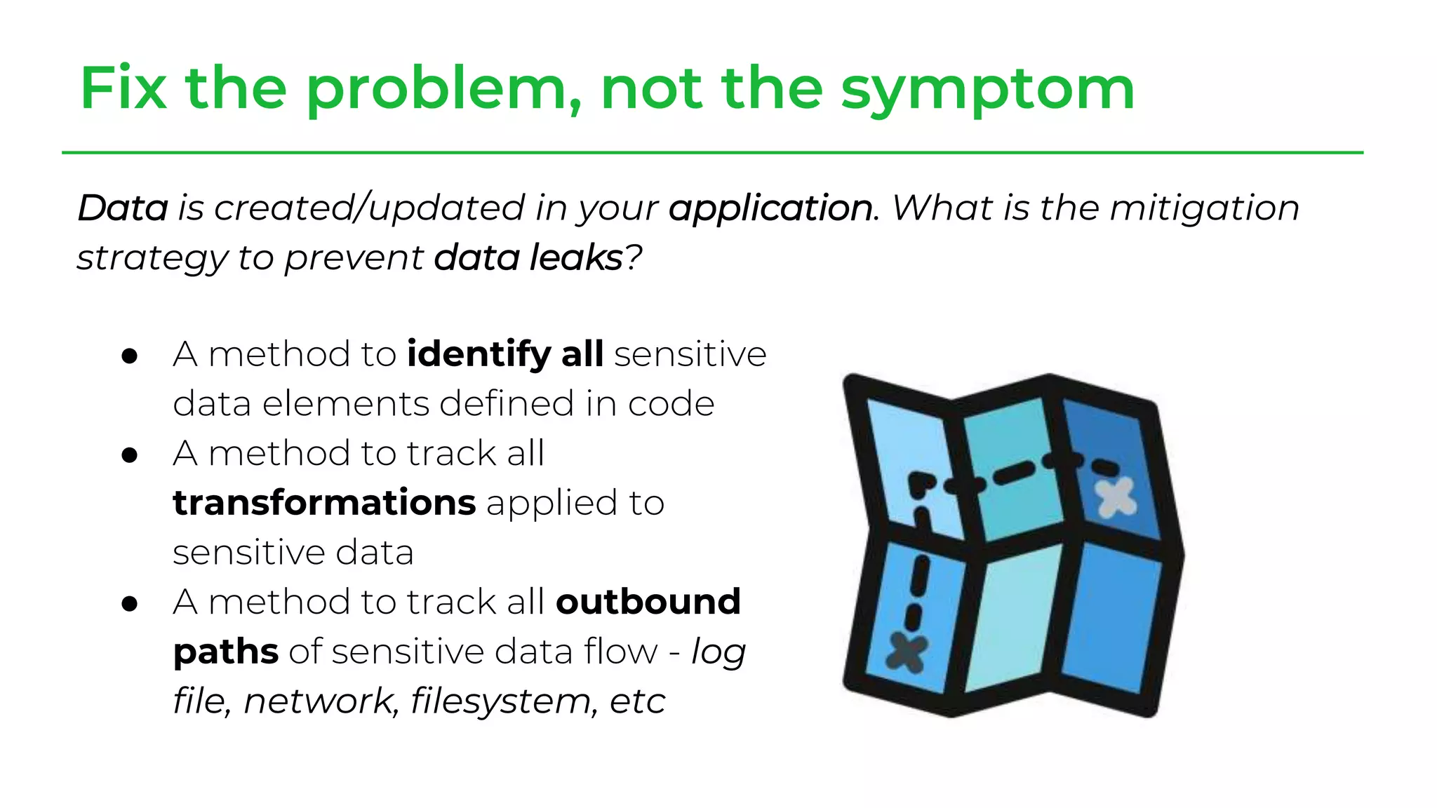 Fix the problem, not the symptom
Data is created/updated in your application. What is the mitigation
strategy to prevent data leaks?
● A method to identify all sensitive
data elements defined in code
● A method to track all
transformations applied to
sensitive data
● A method to track all outbound
paths of sensitive data flow - log
file, network, filesystem, etc
 