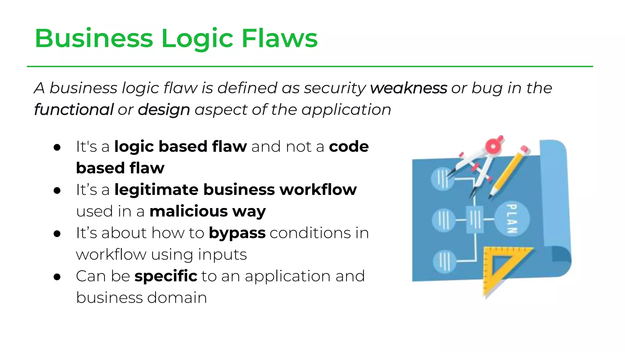 Business Logic Flaws
A business logic flaw is defined as security weakness or bug in the
functional or design aspect of the application
● It's a logic based flaw and not a code
based flaw
● It’s a legitimate business workflow
used in a malicious way
● It’s about how to bypass conditions in
workflow using inputs
● Can be specific to an application and
business domain
 