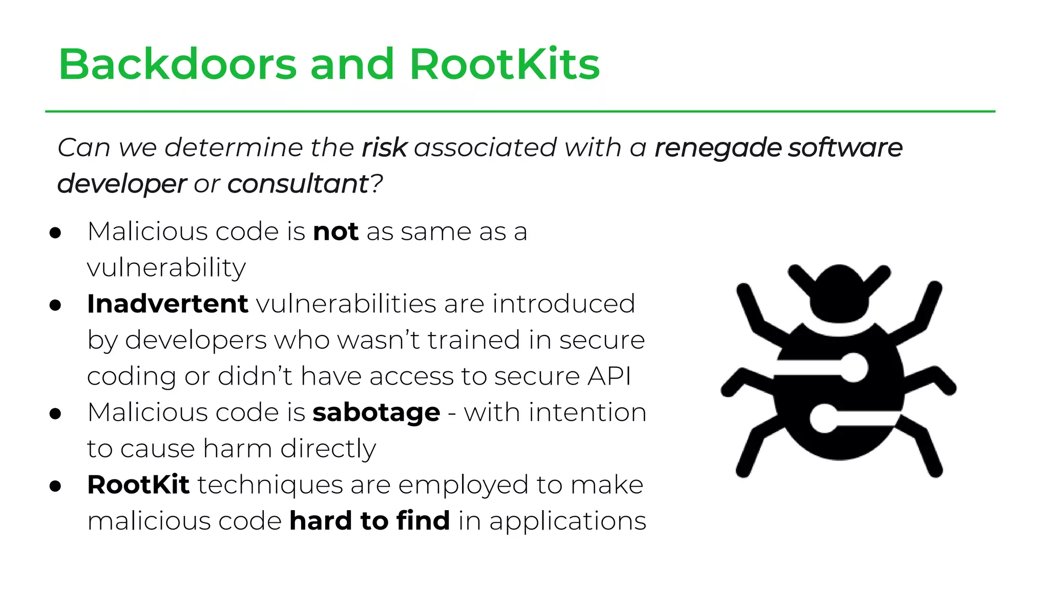 Backdoors and RootKits
Can we determine the risk associated with a renegade software
developer or consultant?
● Malicious code is not as same as a
vulnerability
● Inadvertent vulnerabilities are introduced
by developers who wasn’t trained in secure
coding or didn’t have access to secure API
● Malicious code is sabotage - with intention
to cause harm directly
● RootKit techniques are employed to make
malicious code hard to find in applications
 