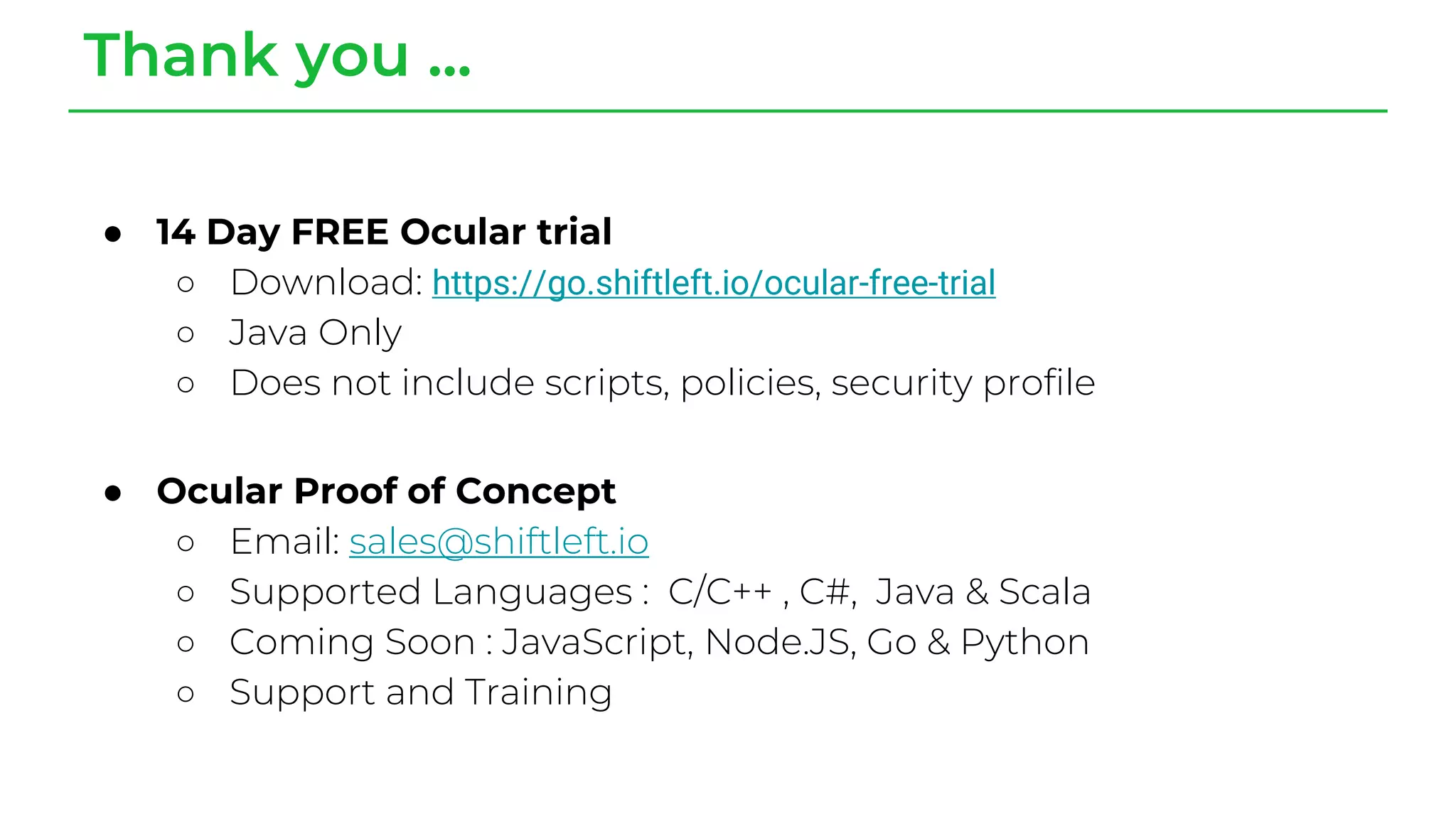 Thank you ...
● 14 Day FREE Ocular trial
○ Download: https://go.shiftleft.io/ocular-free-trial
○ Java Only
○ Does not include scripts, policies, security profile
● Ocular Proof of Concept
○ Email: sales@shiftleft.io
○ Supported Languages : C/C++ , C#, Java & Scala
○ Coming Soon : JavaScript, Node.JS, Go & Python
○ Support and Training
 