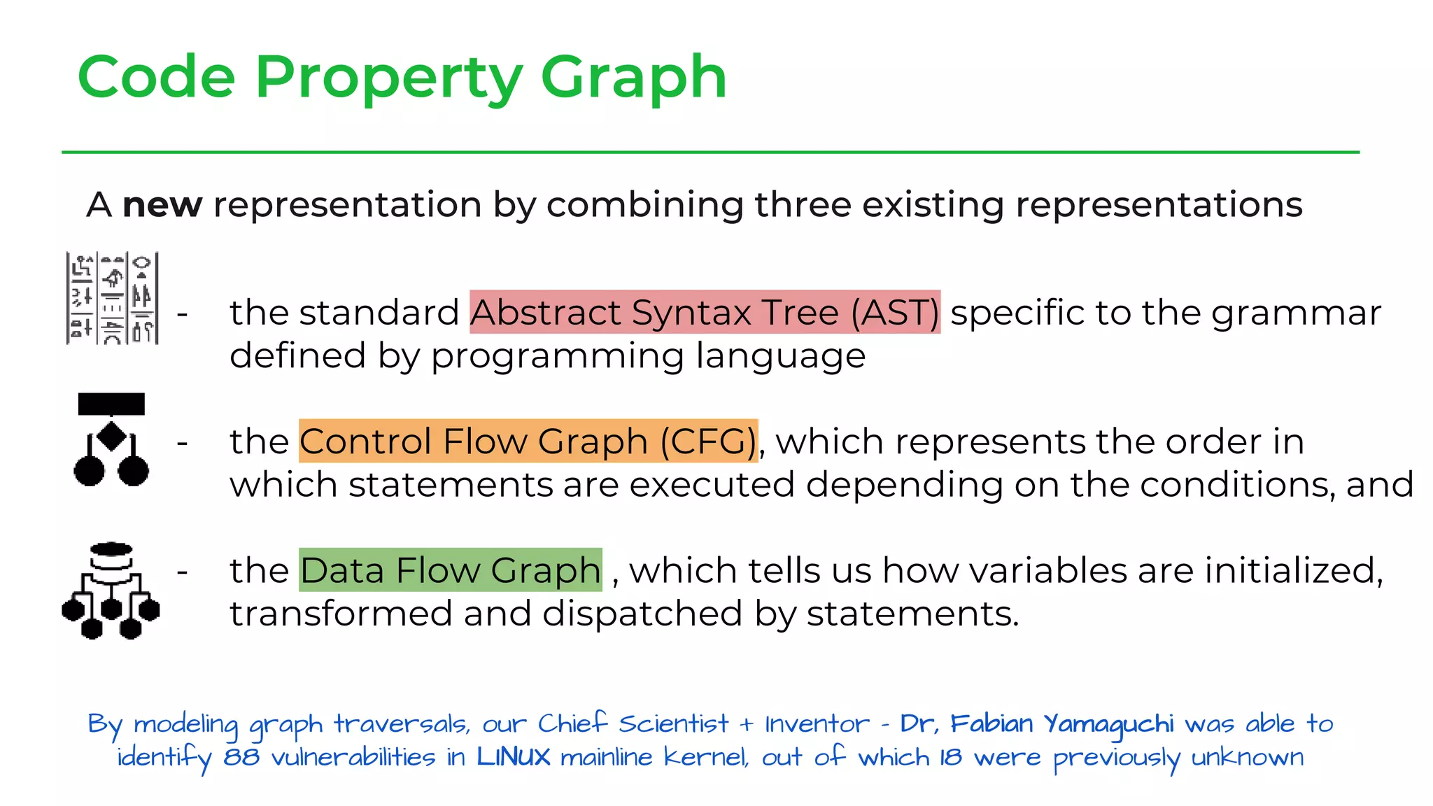 Code Property Graph
A new representation by combining three existing representations
- the standard Abstract Syntax Tree (AST) specific to the grammar
defined by programming language
- the Control Flow Graph (CFG), which represents the order in
which statements are executed depending on the conditions, and
- the Data Flow Graph , which tells us how variables are initialized,
transformed and dispatched by statements.
 