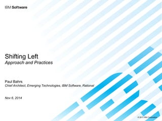 © 2013 IBM Corporation 
Shifting Left Approach and Practices 
Paul Bahrs Chief Architect, Emerging Technologies, IBM Software, Rational 
Nov 6, 2014  
