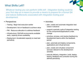 What Shifts Left? 
Perspectives 
–Testing: Begin test execution earlier 
–Development: Act on feedback to achieve value 
–PM: Resource allocation to address feedback 
–Infrastructure: Shift left environments available early, capacity drives availability 
–Deployment: Accelerated capacity to meet test periodicity 
Activities: 
–plan, create and automate integration test cases in advance 
–support a periodic cycle of integration testing for the components/applications under change 
–prioritize, process, and resolve feedback by development teams within the feedback period 
–plan, automate and deploy components, applications and virtual services 
–plan, create and virtualize component services relevant to the development activities 
–execute delivery, integration, build, deploy, testing, feedback and correction during the defined periodicity. 
Whatever testing you can perform shifts left - Integration testing could be your first step as a means to provide a means to prepare for a formal QA and reduce bottlenecks associated with Integration testing post development.  