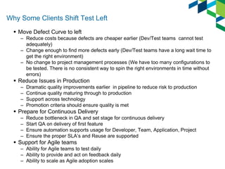 Why Some Clients Shift Test Left 
Move Defect Curve to left 
–Reduce costs because defects are cheaper earlier (Dev/Test teams cannot test adequately) 
–Change enough to find more defects early (Dev/Test teams have a long wait time to get the right environment) 
–No change to project management processes (We have too many configurations to be tested. There is no consistent way to spin the right environments in time without errors) 
Reduce Issues in Production 
–Dramatic quality improvements earlier in pipeline to reduce risk to production 
–Continue quality maturing through to production 
–Support across technology 
–Promotion criteria should ensure quality is met 
Prepare for Continuous Delivery 
–Reduce bottleneck in QA and set stage for continuous delivery 
–Start QA on delivery of first feature 
–Ensure automation supports usage for Developer, Team, Application, Project 
–Ensure the proper SLA’s and Reuse are supported 
Support for Agile teams 
–Ability for Agile teams to test daily 
–Ability to provide and act on feedback daily 
–Ability to scale as Agile adoption scales 
 