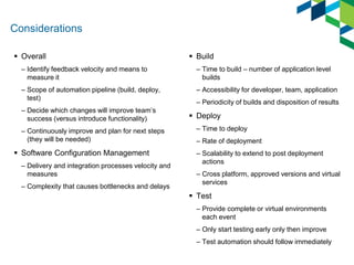 Considerations 
Overall 
–Identify feedback velocity and means to measure it 
–Scope of automation pipeline (build, deploy, test) 
–Decide which changes will improve team’s success (versus introduce functionality) 
–Continuously improve and plan for next steps (they will be needed) 
Software Configuration Management 
–Delivery and integration processes velocity and measures 
–Complexity that causes bottlenecks and delays 
Build 
–Time to build – number of application level builds 
–Accessibility for developer, team, application 
–Periodicity of builds and disposition of results 
Deploy 
–Time to deploy 
–Rate of deployment 
–Scalability to extend to post deployment actions 
–Cross platform, approved versions and virtual services 
Test 
–Provide complete or virtual environments each event 
–Only start testing early only then improve 
–Test automation should follow immediately  