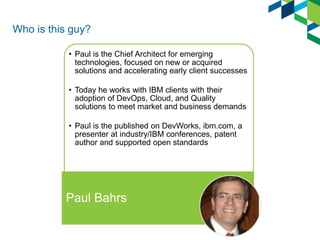 Who is this guy? 
•Paul is the Chief Architect for emerging technologies, focused on new or acquired solutions and accelerating early client successes 
•Today he works with IBM clients with their adoption of DevOps, Cloud, and Quality solutions to meet market and business demands 
•Paul is the published on DevWorks, ibm.com, a presenter at industry/IBM conferences, patent author and supported open standards 
Paul Bahrs  