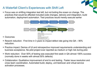A Waterfall Client’s Experiences with Shift Left 
Focus was on shifting integration test left, but not boiling the ocean on change. The practices that would be affected included code changes, delivery and integration, build automation, deployment automation. Test practices would merely execute earlier 
Outcomes 
Rework reduction: First time in 3 years to impact defect rate going into QA – 90% reduction. 
Practice impact: Demos of UI and retrospective improved requirements understanding and business acceptance. No pilot project ever reported as medium or high risk during pilot. 
Work reduction: Over 50% of testing was executed first week in QA almost 100% success (normally done in weeks with almost 50% defects) 
Collaboration: Qualitative improvement of end to end testing. Faster issue resolution and cross team coordination. Automated build, deploy, unit test/scan and virtual service activation processes.  