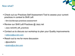 Now what? 
Check out our Practices Self Assessment Tool to assess your current practices in context to Shift Left 
–Ibm.biz/devops-practices-assessment 
Review our Shift Left Practices @ Jazz.net 
–Jazz.net/shift_left_practices 
Contact us to discuss our workshop to plan your Quality improvements 
–ratlsvcs@us.ibm.com 
Reach out to me for more discussion 
–@paulbahrs 
–pbahrs@us.ibm.com 
25  