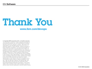 © 2013 IBM Corporation 
© Copyright IBM Corporation 2014. All rights reserved. The information contained in these materials is provided for informational purposes only, and is provided AS IS without warranty of any kind, express or implied. IBM shall not be responsible for any damages arising out of the use of, or otherwise related to, these materials. Nothing contained in these materials is intended to, nor shall have the effect of, creating any warranties or representations from IBM or its suppliers or licensors, or altering the terms and conditions of the applicable license agreement governing the use of IBM software. References in these materials to IBM products, programs, or services do not imply that they will be available in all countries in which IBM operates. Product release dates and/or capabilities referenced in these materials may change at any time at IBM’s sole discretion based on market opportunities or other factors, and are not intended to be a commitment to future product or feature availability in any way. IBM, the IBM logo, Rational, the Rational logo, and other IBM products and services are trademarks of the International Business Machines Corporation, in the United States, other countries or both. Other company, product, or service names may be trademarks or service marks of others. 
www.ibm.com/devops 