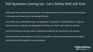 3
Poll Questions Coming Up – Let’s Define Shift Left First
Shifting left means starting testing earlier in the development cycle and writing those early tests
in the same small team that is developing the code.
Put another way, shifting left means not waiting for a “hand-off” of specifications or code to a
separate group or waiting until developers think they are “done” with a sprint or release.
Shift left eliminates surprises where fundamental problems are found late in the process.
Shift left reinforces the definition of “done” being when a story has been delivered as properly
functioning code that performs to expectations.
 
