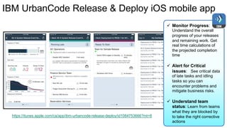 IBM UrbanCode Release & Deploy iOS mobile app
ü Monitor Progress:
Understand the overall
progress of your releases
and remaining work. Get
real time calculations of
the projected completion
time
ü Alert for Critical
issues: See critical data
of late tasks and idling
tasks so you can
encounter problems and
mitigate business risks.
ü Understand team
status: Learn from teams
what they are blocked by
to take the right corrective
actions
https://itunes.apple.com/ca/app/ibm-urbancode-release-deploy/id1084753666?mt=8
 