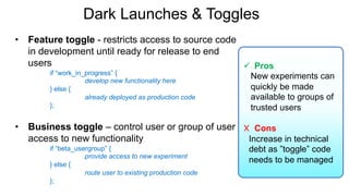 Dark Launches & Toggles
• Feature toggle - restricts access to source code
in development until ready for release to end
users
if “work_in_progress” {
develop new functionality here
} else {
already deployed as production code
};
• Business toggle – control user or group of user
access to new functionality
if “beta_usergroup” {
provide access to new experiment
} else {
route user to existing production code
};
ü Pros
New experiments can
quickly be made
available to groups of
trusted users
X Cons
Increase in technical
debt as ”toggle” code
needs to be managed
 