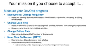 Your mission if you choose to accept it…
Measure your DevOps progress
• Deployment / Change Frequency
– Measures delivery team responsiveness, cohesiveness, capabilities, efficiency, & tooling
effectiveness
• Change Lead Time
– Measure efficiency of end to end development process; from first code change to deployment
– Measure cycle time of the individual activities
• Change Failure Rate
– How many deployment fail / number of deployments
• Mean Time To Recover (MTTR)
– How long does it take to recover from a failure
– Understand the contributors to failure:
• code complexity, number of app changes, number of operating environment changes
 