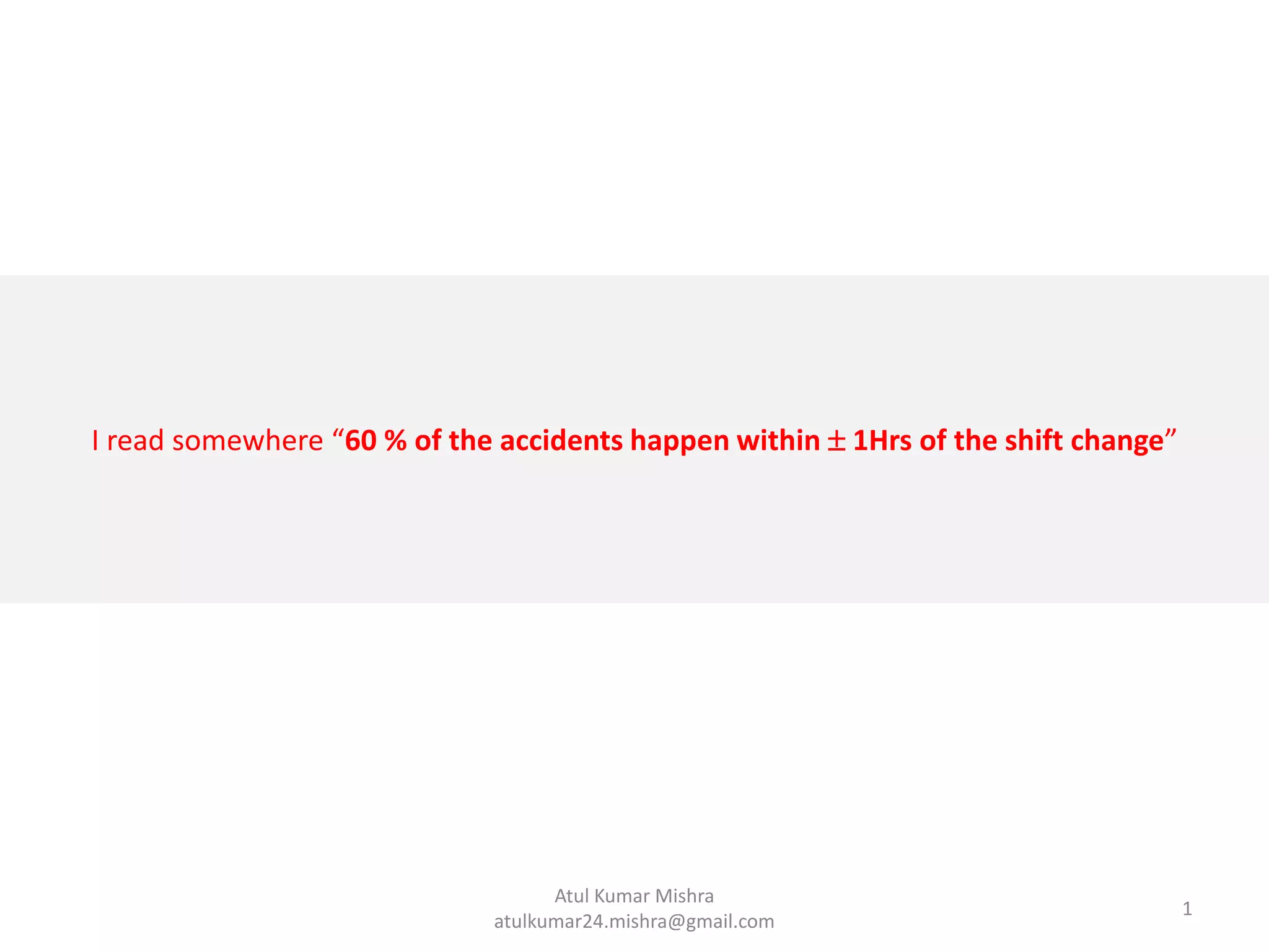 I read somewhere “60 % of the accidents happen within  1Hrs of the shift change”
1
Atul Kumar Mishra
atulkumar24.mishra@gmail.com
 