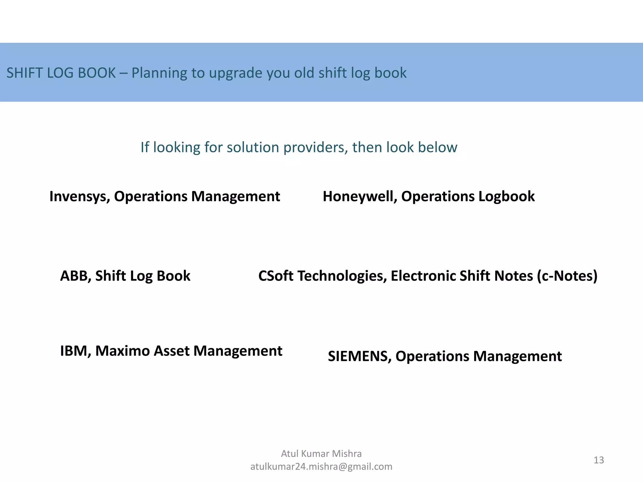 SHIFT LOG BOOK – Planning to upgrade you old shift log book
Invensys, Operations Management
ABB, Shift Log Book
Honeywell, Operations Logbook
CSoft Technologies, Electronic Shift Notes (c-Notes)
IBM, Maximo Asset Management
If looking for solution providers, then look below
SIEMENS, Operations Management
13
Atul Kumar Mishra
atulkumar24.mishra@gmail.com
 