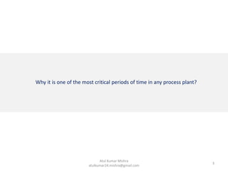 Why it is one of the most critical periods of time in any process plant?
3
Atul Kumar Mishra
atulkumar24.mishra@gmail.com
 
