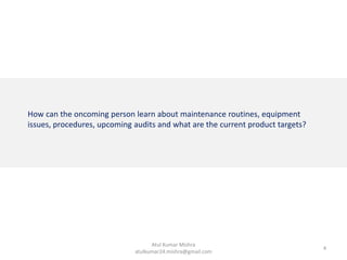 How can the oncoming person learn about maintenance routines, equipment
issues, procedures, upcoming audits and what are the current product targets?
4
Atul Kumar Mishra
atulkumar24.mishra@gmail.com
 