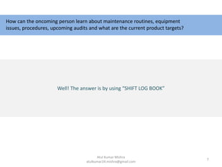 How can the oncoming person learn about maintenance routines, equipment
issues, procedures, upcoming audits and what are the current product targets?
Well! The answer is by using “SHIFT LOG BOOK”
7
Atul Kumar Mishra
atulkumar24.mishra@gmail.com
 