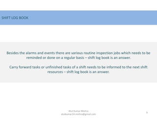 Besides the alarms and events there are various routine inspection jobs which needs to be
reminded or done on a regular basis – shift log book is an answer.
Carry forward tasks or unfinished tasks of a shift needs to be informed to the next shift
resources – shift log book is an answer.
SHIFT LOG BOOK
9
Atul Kumar Mishra
atulkumar24.mishra@gmail.com
 