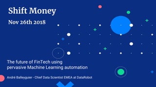 Shift Money
Nov 26th 2018
The future of FinTech using
pervasive Machine Learning automation
André Balleyguier - Chief Data Scientist EMEA at DataRobot
 