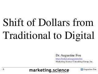 Augustine Fou- 1 -
Shift of Dollars from
Traditional to Digital
Dr. Augustine Fou
http://linkd.in/augustinefou
Marketing Science Consulting Group, Inc.
 