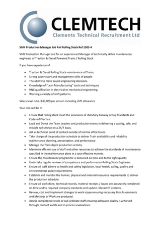 Shift Production Manager Job Rail Rolling Stock Ref 1303-4
Shift Production Manager Job for an experienced Manager of technically skilled maintenance
engineers of Traction & Diesel Powered Trains / Rolling Stock
If you have experience of
 Traction & Diesel Rolling Stock maintenance of Trains.
 Strong supervisory and management skills of people
 The ability to make sound engineering decisions.
 Knowledge of "Lean Manufacturing" tools and techniques
 HNC qualification in electrical or mechanical engineering.
 Working a variety of shift patterns
Salary level is to c£40,000 per annum including shift allowance
Your role will be to
 Ensure that rolling stock meet the provisions of statutory Railway Group Standards and
Codes of Practice.
 Lead and Direct the Team Leaders and production teams in delivering a quality, safe, and
reliable rail service on a 24/7 basis.
 Act as technical point of contact outside of normal office hours.
 Take charge of the production schedule to deliver Train availability and reliability
maintenance planning, presentation, and performance
 Manage the Train depot production activity.
 Maximise efficient use of staff and other resources to achieve the standards of maintenance
specified in the maintenance plans in a cost effective manner.
 Ensure the maintenance programme is delivered on time and to the right quality,
 Undertake regular reviews of competence and performance Rolling Stock Engineers.
 Ensure all staff adhere to health and safety legislation, local health, safety, quality and
environmental policy requirements.
 Establish and monitor the human, physical and material resources requirements to deliver
the production schedule.
 Ensure all work done, technical records, material receipts / issues are accurately completed
on time and to required company standards and update relevant IT systems.
 Review, cost and implement changes to work scope ensuring necessary Risk Assessments
and Methods of Work are produced.
 Assess competence levels of sub-ordinate staff ensuring adequate quality is achieved
through product audits and in-process evaluations.
 