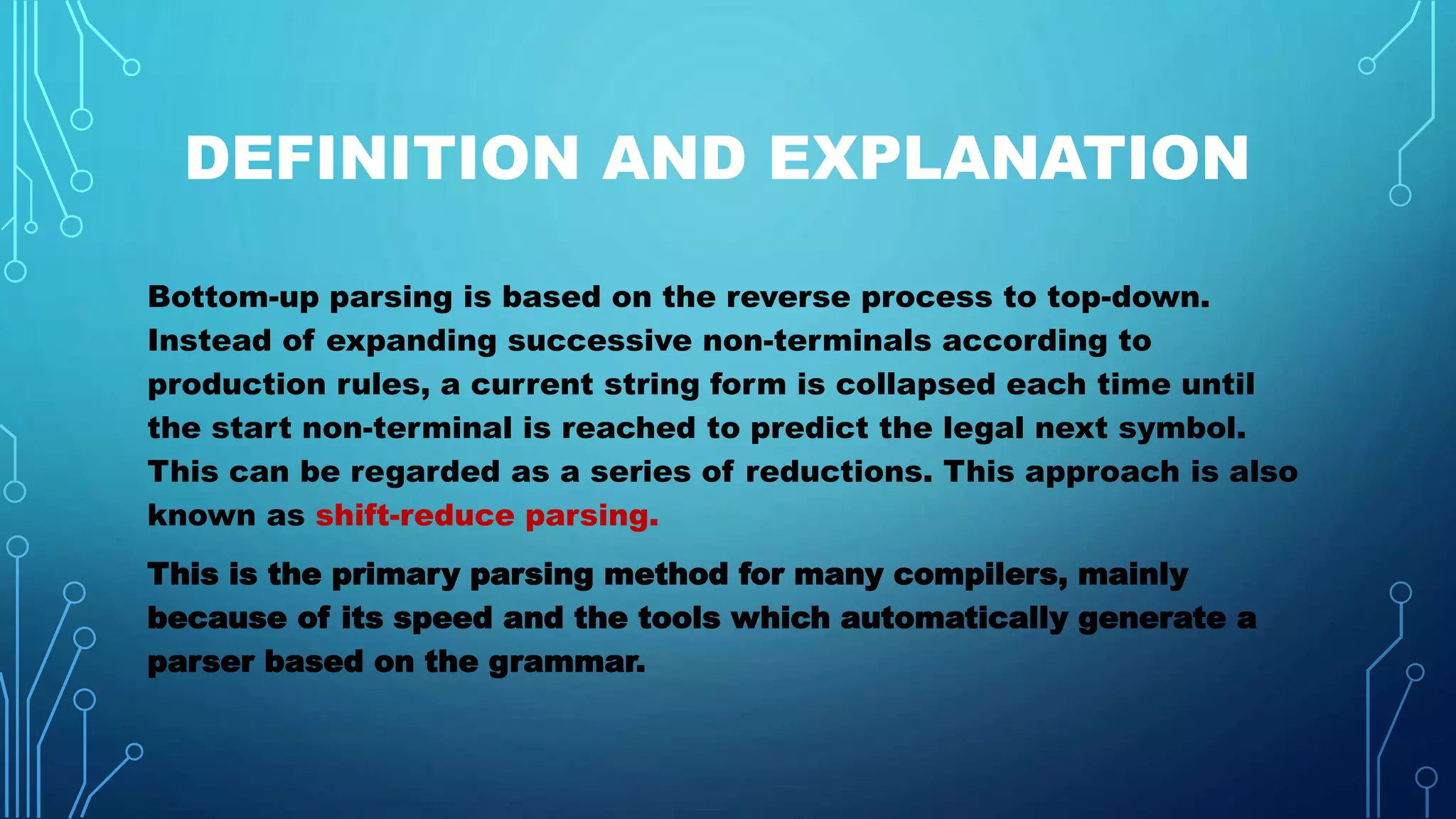 DEFINITION AND EXPLANATION
Bottom-up parsing is based on the reverse process to top-down.
Instead of expanding successive non-terminals according to
production rules, a current string form is collapsed each time until
the start non-terminal is reached to predict the legal next symbol.
This can be regarded as a series of reductions. This approach is also
known as shift-reduce parsing.
This is the primary parsing method for many compilers, mainly
because of its speed and the tools which automatically generate a
parser based on the grammar.
 