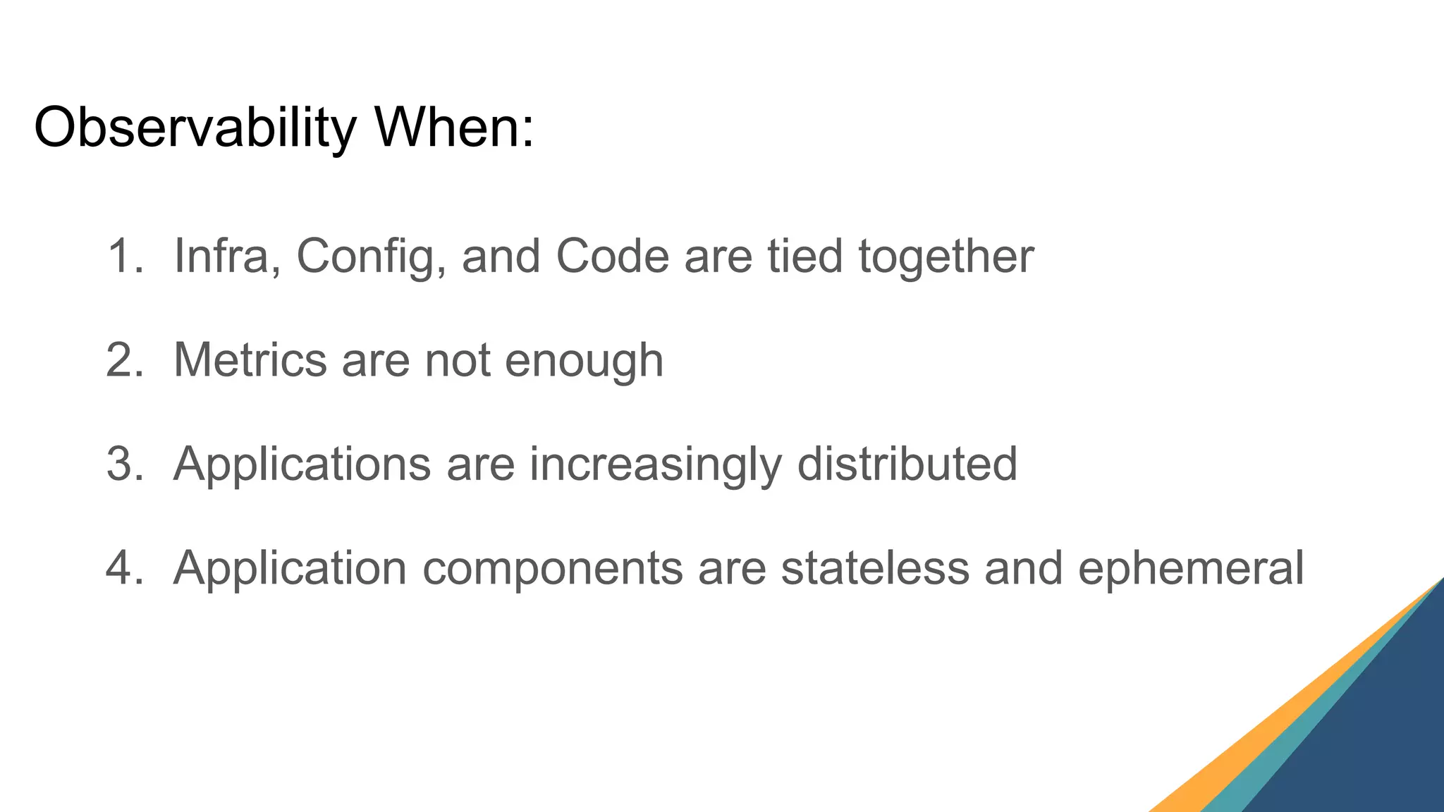 16
1. Infra, Config, and Code are tied together
2. Metrics are not enough
3. Applications are increasingly distributed
4. Application components are stateless and ephemeral
Observability When:
 