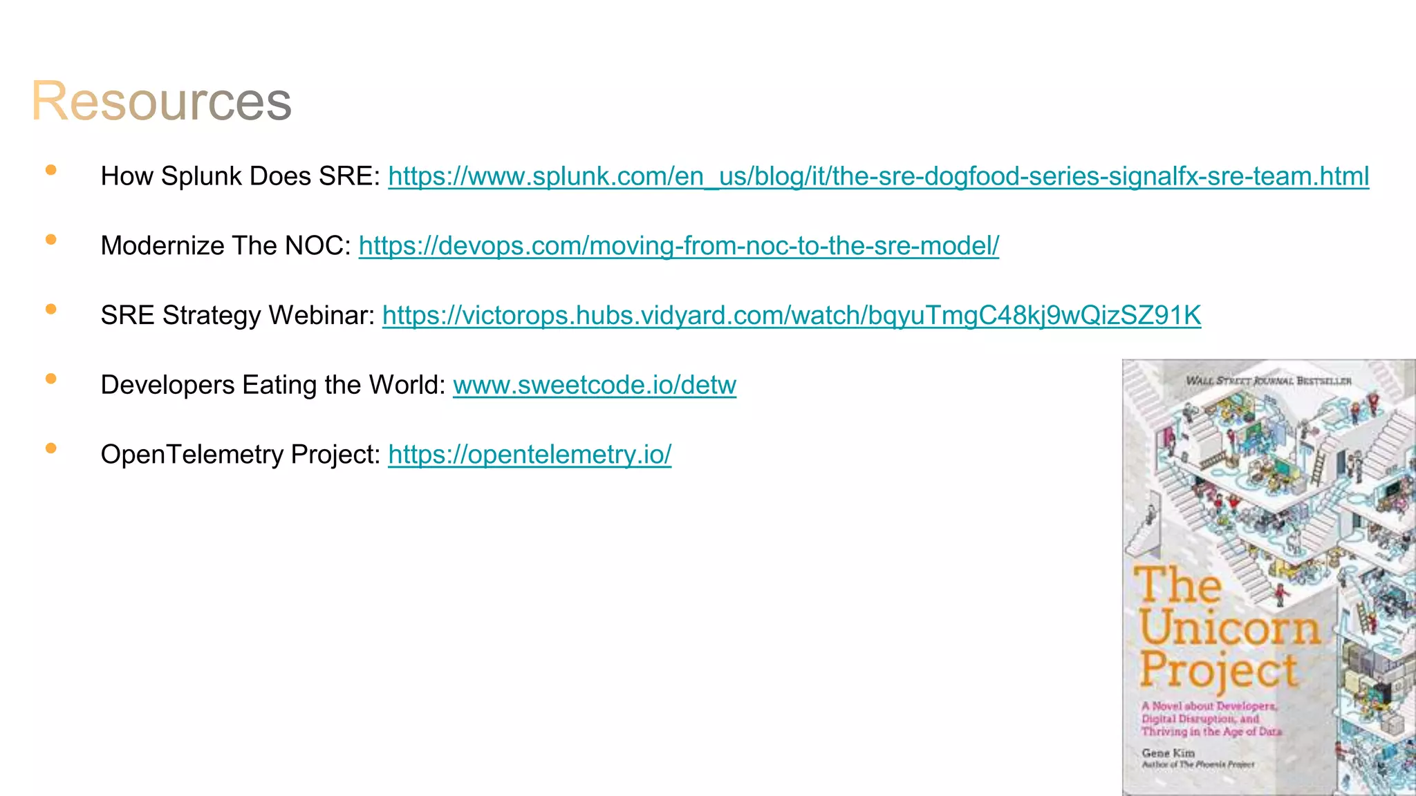 28
• How Splunk Does SRE: https://www.splunk.com/en_us/blog/it/the-sre-dogfood-series-signalfx-sre-team.html
• Modernize The NOC: https://devops.com/moving-from-noc-to-the-sre-model/
• SRE Strategy Webinar: https://victorops.hubs.vidyard.com/watch/bqyuTmgC48kj9wQizSZ91K
• Developers Eating the World: www.sweetcode.io/detw
• OpenTelemetry Project: https://opentelemetry.io/
 
