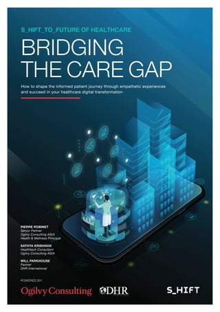 BRIDGING
THE CARE GAPHow to shape the informed patient journey through empathetic experiences
and succeed in your healthcare digital transformation
PIERRE ROBINET
Senior Partner
Ogilvy Consulting ASIA
Health & Wellness Principal
SATHYA KRISHNAN
Healthtech Consultant
Ogilvy Consulting ASIA
WILL PARKHOUSE
Partner
DHR International
S_HIFT_TO_FUTURE OF HEALTHCARE
POWERED BY:
 