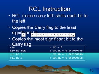 Web site Examples
RCL InstructionRCL Instruction
• RCL (rotate carry left) shifts each bit to
the left
• Copies the Carry flag to the least
significant bit
• Copies the most significant bit to the
Carry flag
Irvine, Kip R. Assembly Language for Intel-BasedIrvine, Kip R. Assembly Language for Intel-Based
Computers, 2003.Computers, 2003. 1313
CF
clc ; CF = 0
mov bl,88h ; CF,BL = 0 10001000b
rcl bl,1 ; CF,BL = 1 00010000b
rcl bl,1 ; CF,BL = 0 00100001b
 