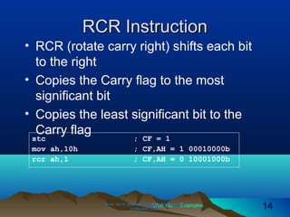 Web site Examples
RCR InstructionRCR Instruction
• RCR (rotate carry right) shifts each bit
to the right
• Copies the Carry flag to the most
significant bit
• Copies the least significant bit to the
Carry flag
Irvine, Kip R. Assembly Language for Intel-BasedIrvine, Kip R. Assembly Language for Intel-Based
Computers, 2003.Computers, 2003. 1414
stc ; CF = 1
mov ah,10h ; CF,AH = 1 00010000b
rcr ah,1 ; CF,AH = 0 10001000b
 