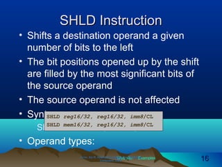 Web site Examples
SHLD InstructionSHLD Instruction
• Shifts a destination operand a given
number of bits to the left
• The bit positions opened up by the shift
are filled by the most significant bits of
the source operand
• The source operand is not affected
• Syntax:
SHLD destination, source, count
• Operand types:
Irvine, Kip R. Assembly Language for Intel-BasedIrvine, Kip R. Assembly Language for Intel-Based
Computers, 2003.Computers, 2003. 1616
SHLD reg16/32, reg16/32, imm8/CL
SHLD mem16/32, reg16/32, imm8/CL
 
