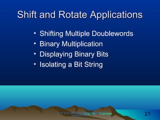 Web site Examples
Shift and Rotate ApplicationsShift and Rotate Applications
• Shifting Multiple Doublewords
• Binary Multiplication
• Displaying Binary Bits
• Isolating a Bit String
Irvine, Kip R. Assembly Language for Intel-BasedIrvine, Kip R. Assembly Language for Intel-Based
Computers, 2003.Computers, 2003. 2121
 