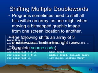 Web site Examples
Shifting Multiple DoublewordsShifting Multiple Doublewords
• Programs sometimes need to shift all
bits within an array, as one might when
moving a bitmapped graphic image
from one screen location to another.
• The following shifts an array of 3
doublewords 1 bit to the right (view
complete source code):
Irvine, Kip R. Assembly Language for Intel-BasedIrvine, Kip R. Assembly Language for Intel-Based
Computers, 2003.Computers, 2003. 2222
.data
ArraySize = 3
array DWORD ArraySize DUP(99999999h) ; 1001 1001...
.code
mov esi,0
shr array[esi + 8],1 ; high dword
rcr array[esi + 4],1 ; middle dword, include Carry
rcr array[esi],1 ; low dword, include Carry
 
