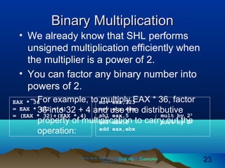 Web site Examples
Binary MultiplicationBinary Multiplication
• We already know that SHL performs
unsigned multiplication efficiently when
the multiplier is a power of 2.
• You can factor any binary number into
powers of 2.
– For example, to multiply EAX * 36, factor
36 into 32 + 4 and use the distributive
property of multiplication to carry out the
operation:
Irvine, Kip R. Assembly Language for Intel-BasedIrvine, Kip R. Assembly Language for Intel-Based
Computers, 2003.Computers, 2003. 2323
EAX * 36
= EAX * (32 + 4)
= (EAX * 32)+(EAX * 4)
mov eax,123
mov ebx,eax
shl eax,5 ; mult by 25
shl ebx,2 ; mult by 22
add eax,ebx
 