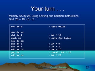 Web site Examples
Your turn . . .Your turn . . .
Irvine, Kip R. Assembly Language for Intel-BasedIrvine, Kip R. Assembly Language for Intel-Based
Computers, 2003.Computers, 2003. 2424
mov ax,2 ; test value
mov dx,ax
shl dx,4 ; AX * 16
push dx ; save for later
mov dx,ax
shl dx,3 ; AX * 8
shl ax,1 ; AX * 2
add ax,dx ; AX * 10
pop dx ; recall AX * 16
add ax,dx ; AX * 26
Multiply AX by 26, using shifting and addition instructions.
Hint: 26 = 16 + 8 + 2.
 