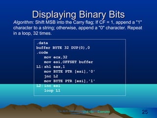 Web site Examples
Displaying Binary BitsDisplaying Binary Bits
Algorithm: Shift MSB into the Carry flag; If CF = 1, append a "1"
character to a string; otherwise, append a "0" character. Repeat
in a loop, 32 times.
Irvine, Kip R. Assembly Language for Intel-BasedIrvine, Kip R. Assembly Language for Intel-Based
Computers, 2003.Computers, 2003. 2525
.data
buffer BYTE 32 DUP(0),0
.code
mov ecx,32
mov esi,OFFSET buffer
L1: shl eax,1
mov BYTE PTR [esi],'0'
jnc L2
mov BYTE PTR [esi],'1'
L2: inc esi
loop L1
 