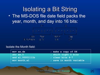 Web site Examples
Isolating a Bit StringIsolating a Bit String
• The MS-DOS file date field packs the
year, month, and day into 16 bits:
Irvine, Kip R. Assembly Language for Intel-BasedIrvine, Kip R. Assembly Language for Intel-Based
Computers, 2003.Computers, 2003. 2626
mov ax,dx ; make a copy of DX
shr ax,5 ; shift right 5 bits
and al,00001111b ; clear bits 4-7
mov month,al ; save in month variable
Isolate the Month field:
 