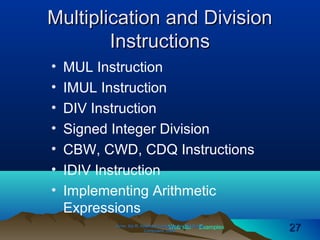 Web site Examples
Multiplication and DivisionMultiplication and Division
InstructionsInstructions
• MUL Instruction
• IMUL Instruction
• DIV Instruction
• Signed Integer Division
• CBW, CWD, CDQ Instructions
• IDIV Instruction
• Implementing Arithmetic
Expressions
Irvine, Kip R. Assembly Language for Intel-BasedIrvine, Kip R. Assembly Language for Intel-Based
Computers, 2003.Computers, 2003. 2727
 
