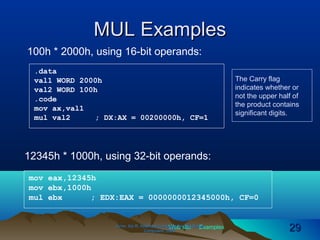 Web site Examples
MUL ExamplesMUL Examples
Irvine, Kip R. Assembly Language for Intel-BasedIrvine, Kip R. Assembly Language for Intel-Based
Computers, 2003.Computers, 2003. 2929
100h * 2000h, using 16-bit operands:
.data
val1 WORD 2000h
val2 WORD 100h
.code
mov ax,val1
mul val2 ; DX:AX = 00200000h, CF=1
The Carry flag
indicates whether or
not the upper half of
the product contains
significant digits.
mov eax,12345h
mov ebx,1000h
mul ebx ; EDX:EAX = 0000000012345000h, CF=0
12345h * 1000h, using 32-bit operands:
 