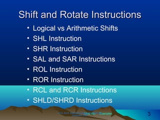 Web site Examples
Shift and Rotate InstructionsShift and Rotate Instructions
• Logical vs Arithmetic Shifts
• SHL Instruction
• SHR Instruction
• SAL and SAR Instructions
• ROL Instruction
• ROR Instruction
• RCL and RCR Instructions
• SHLD/SHRD Instructions
Irvine, Kip R. Assembly Language for Intel-BasedIrvine, Kip R. Assembly Language for Intel-Based
Computers, 2003.Computers, 2003. 33
 