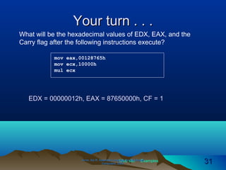 Web site Examples
Your turn . . .Your turn . . .
Irvine, Kip R. Assembly Language for Intel-BasedIrvine, Kip R. Assembly Language for Intel-Based
Computers, 2003.Computers, 2003. 3131
mov eax,00128765h
mov ecx,10000h
mul ecx
What will be the hexadecimal values of EDX, EAX, and the
Carry flag after the following instructions execute?
EDX = 00000012h, EAX = 87650000h, CF = 1
 