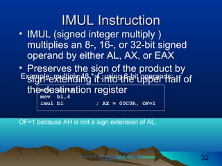 Web site Examples
IMUL InstructionIMUL Instruction
• IMUL (signed integer multiply )
multiplies an 8-, 16-, or 32-bit signed
operand by either AL, AX, or EAX
• Preserves the sign of the product by
sign-extending it into the upper half of
the destination register
Irvine, Kip R. Assembly Language for Intel-BasedIrvine, Kip R. Assembly Language for Intel-Based
Computers, 2003.Computers, 2003. 3232
Example: multiply 48 * 4, using 8-bit operands:
mov al,48
mov bl,4
imul bl ; AX = 00C0h, OF=1
OF=1 because AH is not a sign extension of AL.
 